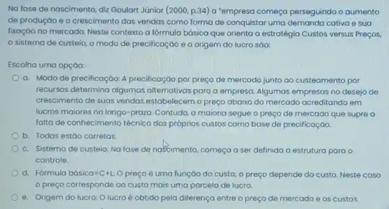 Na fase de nascimento, diz Goulart Júnior (2000 , p.34) a "empresa começa perseguindo o aumento
de produção e o crescimento das vendas como forma de conquistar uma demanda cativa e sua
fixação no mercado Neste contexto a fórmula básica que orienta a estratégia Custos versus Preços,
sistema de custeio o modo de precificação e a origem do lucro são:
Escolha uma opção:
a. Modo de precificação: A precificação por preço de mercado junto ao custeamento por
recursos determina algumas alternativas para a empresa Algumas empresas no desejo de
crescimento de suas vendas estabelecem o preço abaixo do mercado acreditando em
lucros maiores no longo-prazo. Contudo a maioria segue o preço de mercado que supre a
falta de conhecimento técnico dos próprios custos como base de precificação.
b. Todas estão corretas.
c. Sistema de custeio: Na fase de nascimento, começa a ser definida a estrutura para o
controle.
d. Fórmula bacute (a)sica=C+L. O preço é uma função do custo; o preço depende do custo. Neste caso
preço corresponde ao custo mais uma parcela de lucro.
e. Origem do lucro:O lucro é obtido pela diferença entre o preço de mercado e os custos.