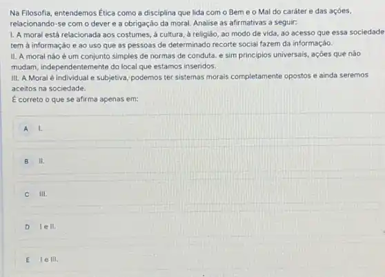 Na Filosofia, entendemos Etica como a disciplina que lida com o Bem e o Mal do caráter e das ações,
relacionando-se com o dever e a obrigação da moral. Analise as afirmativas a seguir:
I. A moral está relacionada aos costumes, a cultura, à religião, ao modo de vida, ao acesso que essa sociedade
tem à informação e ao uso que as pessoas de determinado recorte social fazem da informação.
II. A moral não é um conjunto simples de normas de conduta e sim principios universais , ações que nào
mudam, independentemente do loca que estamos inseridos.
III. A Moral é individual e subjetiva; podemos ter sistemas morais completamente opostos e ainda seremos
aceitos na sociedade.
É correto o que se afirma apenas em:
A I.
B II.
III.
D lell.
E le III.