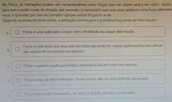 Na Fisica, as interaçōes podem ser compreendidas como forças que um objeto aplica em outro. Assim,
para que o avião mude de direção por exemplo, é necessário que suas asas apliquem uma força diferente
no ar, eque este, por sua vez também aplique outras forças no aviao.
Segundo as ideias do texto acima, a definição correta para a grandeza forga pode ser descrita por:
Força é uma ação sob o corpo com a finalidade de causar deformação
Força é uma ação que atua sob um corpo que pode The causar deformaçōes elou alterar
seu estado de movimento ou repouso
Forga é apenas aquilo que produz movimento em um corpio em repouso
Forca e algo de difficil definição Sendo assim, não ha uma definigão apropriada
Forga nǎo produz movimento, so altera a direcao emique orcorpio esta