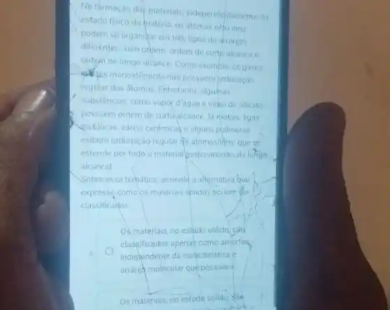 Na formaçao dos materiais independentemente do
estado fisico da matéria .05 atomos e/ou ions
podem se organizar em tres tipos de arranjos
diferentes: sem ordem ordem de curtp alcance e
ordern de longo alcance Como exemplo, os gases
tes monoatômicos nào possuem brdenação
regular dos átomos Entretanto, algumas
substâncias, como vapor d'agua e vidro de silicato
possuem ordem de curtolalcance. Ja metais ligas
metálicas, várias cerâmicase alguns polimeros
exibem ordenação regular de atomos/idns que se
estende por todo o material fordenamento de lohgo
alcance)
Sobre essa temática assinale a alternativa que
expresse como os materiais solidos podem ser
classificados.
Os materials, no estado solido sao
classificados apenas como amorfos.
independente da caracteristica e
arranje molecular que possuem
Os materiais, no estado sólido, sa