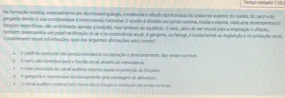 Na formaçjo mética especialmente emctorinclaringplogia, éessencialo estudo aprofundado da aratomia superior do ouvido, do narizeda
garganta devido a sua complexidate einterconerdo furcional. Oculldo edviddoem partesextema méda einterna, cada uma desemperhando
functies especificas, nǎo se Imitando apenes a audiclo mastambémao equilitrio Onariz, alémde sercrudial para a respiração editação,
tambem desemperha umpapel ma filtraçãodoarena ressonanda vocal. A gargarta ou faringe, é fundamental na deglutiçao ena produgo vocal.
Considerands essas informacies que das segirtes afrmagies esta correta?
a. Oparihǎn aurcular nào possui relevincia na captação edirecionamentodas ondas sonoras.
b. Onerando contribulpara a functio vocal através da ressonancia.
C. Aceraproducitatio caral auditivo extemo ajuda na protecão do tímpano.
d. A gargartak responsivel exclusionerte pela passagem de alimentos
e Ocaral auditionententem como trica função a condictio de ondas sonoras