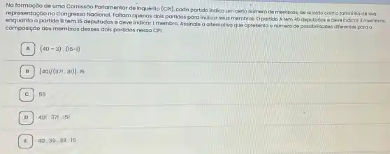 Na formação de uma Comissão Parlamentar de Inquérito (CPI), cada partido indica um certo numero de membros, de acordo com o tamanho de sua
representação no Congresso Nacional. Faltam apenas dois partidos para indicar seus membros. O partido A tem 40 deputados e deve indicar 3 membros
enquanto o partido B tem 15 deputados e deve membro. Assinale a alternativa que apresenta o número de possibilidades differentes para a
composição dos membros desses dois partidos nessa CPI.
A (40-3)cdot (15-1) A
7
[40!/(37!.3!)].15
C 55
D 40!.37!.15!
E 40.39.38.15 E