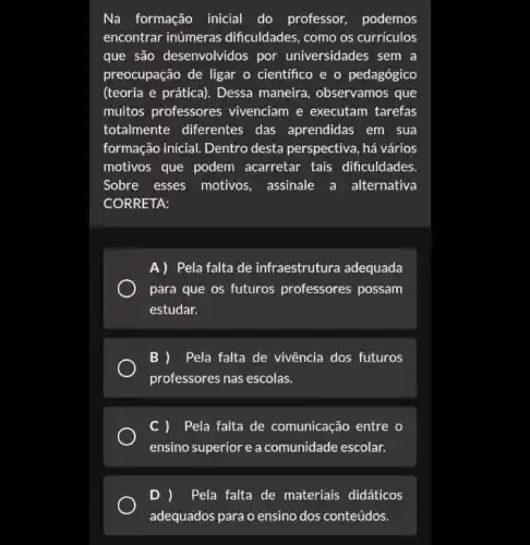 Na formação inicial do professor, podemos
encontrar inúmeras dificuldades, como os curriculos
que são desenvolvidos por universidades sem a
preocupação de ligar o científico e o pedagógico
(teoria e prática). Dessa maneira, observamos que
muitos professores vivenciam e executam tarefas
totalmente diferentes das aprendidas em sua
formação inicial. Dentro desta perspectiva, há vários
motivos que podem acarretar tais dificuldades.
Sobre esses motivos , assinale a alternativa
CORRETA:
A)Pela falta de infraestrutura adequada
para que os futuros professores possam
estudar.
B ) Pela falta de vivência dos futuros
professores nas escolas.
C ) Pela falta de comunicação entre o
ensino superior e a comunidade escolar.
D ) Pela falta de materiais didáticos
adequados para o ensino dos conteúdos.