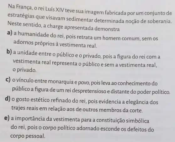 Na França, o rei Luís XIV teve sua imagem fabricada porum conjunto de
estratégias que visavam sedimentar determinada noção de soberania.
Neste sentido , a charge apresentada demonstra
a) a humanidade do rei, pois retrata um homem comum , sem os
adornos próprios à vestimenta real.
b) a unidade entre o público e o privado, pois a figura do rei com a
vestimenta real representa o público e sem a vestimenta real,
privado.
c) ovínculo entre monarquia e povo, pois leva ao conhecimento do
público a figura deum rei despretensio so e distante do poder político.
d) o gosto estético refinado do rei , pois evidencia a elegância dos
trajes reais em relação aos de outros membros da corte.
e)a importância da vestimenta para a constituição simbólica
do rei, pois o corpo político adornado esconde os defeitos do
corpo pessoal.