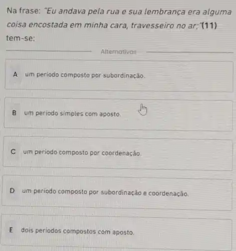 Na frase: "Eu andava pela rua e sua lembrança era alguma
coisa encostada em minha cara travesseiro no ar; (11)
tem-se:
__
A um periodo composto por subordinação
B um periodo simples com aposto.
C um periodo composto por coordenação.
D um periodo composto por subordinação e coordenação.
E dois periodos compostos com aposto