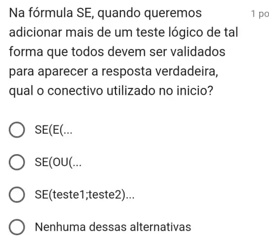 Na fórmula SE, quando queremos
adicionar mais de um teste lógico de tal
forma que todos devem ser v alidados
para apare cer a re sposta v erdadeira,
qual o co nectivo utiliz ado no inicio?
SE(E(ldots 
SE(OU(ldots 
SE(teste1 ;teste2). __
Nenhuma des sas alterna tivas
1 po