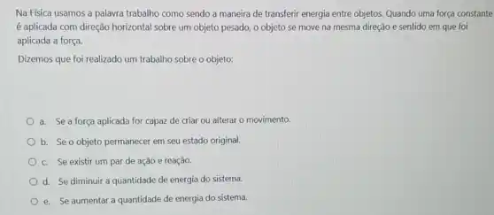 Na Física usamos a palavra trabalho como sendo a maneira de transferir energia entre objetos. Quando uma força constante
é aplicada com direção horizontal sobre um objeto pesado, o objeto se move na mesma direção e sentido em que foi
aplicada a força.
Dizemos que foi realizado um trabalho sobre o objeto:
a. Se a força aplicada for capaz de criar ou alterar o movimento.
b. Se o objeto permanecer em seu estado original.
c. Se existir um par de ação e reação.
d. Se diminuir a quantidade de energia do sistema.
e. Se aumentar a quantidade de energia do sistema.