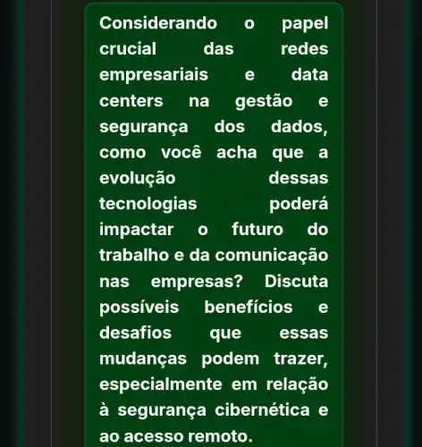 Considerando	papel
crucial	das	redes
empresariais	e	data
centers na gestão e
segurança dos dados.
como você acha que a
evolução	dessas
tecnologias	poderá
impactar o futuro . do
trabalho e da comunicação
nas empresas ? Discuta
possiveis beneficios e
desafios que	essas
mudanc as podem trazer,
especialmente em relação
à se gurança cibernética e