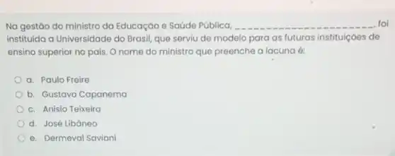 Na gestão do ministro da Educação e Saúde Pública, __ foi
instituida a Universidade do Brasil, que serviu de modelo para as futuras instituiçoes de
ensino superior no pais . O nome do ministro que preenche a lacuna 6:
a. Paulo Freire
b. Gustavo Capanema
c. Anísio Teixeira
d. José Libáneo
e. Dermeval Saviani