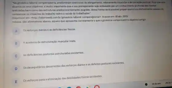 "Na ginástica laboral compensatória predominam exercicios de alongamento, relaxamento muscular e de correção postural. Para que esta
alcance os seus objetivos, é muito importante que o seu planejamento seja embasado por um conhecimento profundo das tarefas
realizadas bem como das estruturas predominantemente exigidas, dessa forma será possivel propor exercicios efetivamente capazes de
compensar os impactos do trabalho sobre a saúde do trabalhador."
Disponivel em:<http://laboreweb.com br/ginastica-laboral compensatoria/>. Acesso em: 18 abr. 2019.
Indique, das alternativas abaixo, aquela que apresenta corretamente o que a ginástica compensatória objetiva corrigir.
A
Os esforços diários e as deficiências físicas.
B
A ausência de estruturação muscular inata.
As deficiências posturais estruturadas existentes.
D
Os desequilibrios de
decorrentes
dos esforços diários e os defeitos posturais existentes.
E
Os esforços para a eliminação das
debilidades
des fisicas existentes.