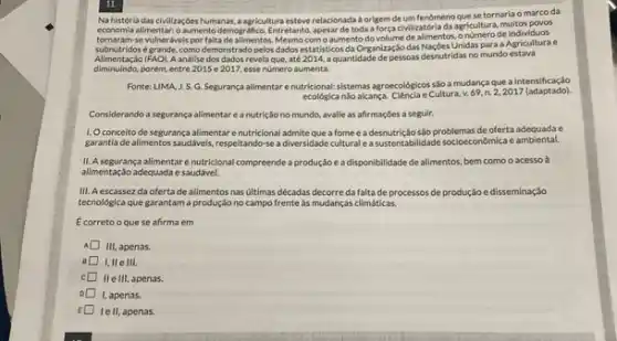 Na história das civilizaçóes humanas, a agricultura esteve relaxionada a origem deum fenomeno que se tornaria o marco da
economia allmentar: 0 aumento demogrifico. Entretants, apesar de toda a força civilizatória da agricultura, multos povos
tornaram-se vulnerdvels por falta Mesmo com o aumento de alimentos, onomero de individuos
subnutridos e grande, como demonstrado pelos dados estatisticos da Organizaçic das Naçbes Unidas para a Agricultura e
Alimentação (FAO). A andlise dos dados revela que até2014.aquantidable de persoas descutrides no mundo estava
diminuindo,porém, entre 2015 e 2017,esse numero aumenta.
Fonte: LIMA, J.S.G Segurança alimentar enutricional.sistemas agroecológicos sloa mudança que a intensificação
ecológica ndo alcança. Clencla e Cultura, v.69. n.2,2017 (adaptado).
Considerando a segurança alimentar e a nutrição no mundo, avalie as affirmações a seguir.
1. Oconceito de segurança alimentar enutricional admite que a fome e a desnutrição são problemas de oferta adequada c
garantia de alimentos saudiveis respeltando-se a diversidade cultural e a sustentabilidade socioeconômica c ambiental.
II. A segurança alimentar enutricional compreende a produção e a disponibilidade de alimentos, bem como o acesso à
allmentação adequada e saudável.
III. Aescassez da ofertade alimentos nas ultimas décadas decorre da falta de processos de produção e disseminação
tecnológica que garantam a produção no campo frente as mudanças climáticas.
Ecorretooque se afirma em
III, apenas.
I,IIe III
IIe III, apenas.
I, apenas.
E
lell, apenas