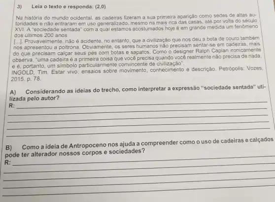 Na história do mundo ocidental, as cadeiras fizeram a sua primeira aparição como sedes de altas au-
toridades e não entraram em uso generalizado, mesmo na mais rica das casas, até por volta do século
XVI. A "sociedade sentada com a qual estamos acostumados hoje é em grande medida um fenômeno
dos últimos 200 anos
[..]. Provavelmente, nãoé acidente, no entanto, que a civilização que nos deu a bota de couro também
nos apresentou a poltrona Obviamente, os seres humanos não precisam sentar-se em cadeiras, mais
do que precisam calçal seus pés com botas e sapatos. Como o designer Ralph Caplan ironicamente
observa, "uma cadeiraé a primeira coisa que você precisa quando você realmente não precisa de nada
e é, portanto, um simbolo particularmente convincente de civilização".
INGOLD, Tim. Estar vivo ensaios sobre movimento , conhecimento e descrição . Petrópolis: Vozes,
2015. p. 78.
A)
Considerando as ideias do trecho, como interpretar a expressão "sociedade sentada" uti-
lizada pelo autor?
__
marsh
B) Como a ideia de Antropoceno nos ajuda a compreender como o uso de cadeiras e calçados
pode ter alterador nossos corpos e sociedades?
harmonious
__