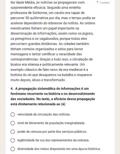 Na Idade Média, as notícias se propagavam com
surpreendente eficácia. Segundo uma emérita
professora de Sorbonne, um cavalo era capaz de
percorrer 30 quilômetros por dia , mas o tempo podia se
acelerar dependendo do interesse da notícia As ordens
mendicantes tinham um papel importante na
disseminação de informações, assim como os jograis,
os peregrinos e os vagabundos, porque todos eles
percorriam grandes distâncias. As cidades também
tinham correios organizados e selos para lacrar
mensagens e tentar certificar a veracidade das
correspondênci as. Graças a tudo isso , a circulação de
boatos era intensa e politicamente relevante. Um
exemplo clássico de fake news da era medieval é a
história do rei que desaparece na batalha e reaparece
muito depois, idoso e transformado.
4. A propagação sistemática de informações é um
fenômeno recorrente na história e no desenvolvimento
das sociedades. No texto, a eficácia dessa propagação
está diretamente relacionada ao (a)
velocidade de circulação das notícias.
nivel de letramento da população marginalizada.
poder de censura por parte dos serviços públicos.
legitimidade da voz dos representantes da nobreza
diversidade dos meios disponíveis em uma época histórica.
2 pontos