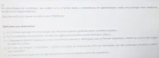 Na identificaçáo de tendencias, que podem vir a se tornar idelas e consolidar-se em oportunidades, existe uma distinção entre modismos,
tendencias e megatendências
Qual das definiçbes abaixo se refere a uma TENDÊNCIA?
Selecione uma alternativa:
a) E considerado algo de curta duração, que nào possui grande significado social, econômico e politico.
b) E considerada mais previsivel eduradoura, e gera oportunidades e revela como será o futuro.
c) Representa grandes mudancas socials económicas, politicas e tecnologicas que se formam lentamente e afetam as pessoas por longos
periodos de tempo
d) E algo que integra o con consumidor, o cliente e o
publico as empresas por meio de informações, que são usadas para Identificar e definir
oportunidades
e) Procura medir o grau em que algo está presente
e com um grande e número de respondentes.