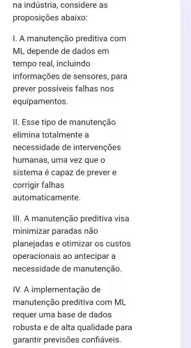 na indústria , considere as
proposições abaixo:
1. A manutenção preditiva I com
ML depende de dados em
tempo real , incluindo
informações de sensores , para
prever possíveis falhas nos
equipamentos.
III . Esse tipo de manutenção
elimina totalmente a
necessidade de intervenções
humanas , uma vez que o
sistema capaz de prever e
corrigir falhas
automaticamente.
111. A manutenção preditiva visa
minimizar paradas não
planejadas e otimizar os custos
operacionais ao antecipar a
necessidade de manutenção.
IV. A implementação de
manutenção preditiva I com ML