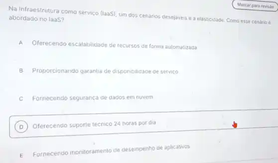 Na Infraestrutura como serviço (laaS), um dos cenários desejaveis é a elasticidade. Como esse cenário e
abordado no laas?
A
Oferecendo escalabilidade de recursos de forma automatizada
B Proporcionando garantia de disponibilidade de servico
C Fornecendo segurança de dados em nuvem
D Oferecendo suporte técnico 24 horas por dia
D
E
Fornecendo monitoramento de desempenho de aplicativos