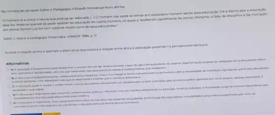 Na introdução do texto Sobre a Pedagogia, o filosofo Immanuel Kant afirma
"O homem é a unica criatura que precisa ser educada (.) 0 homem nào pode se tornar em verdadeiro homem senào pela educação. Ele e aquilo que a educaçao
dele faz Note-se que ele so pode receber tal educação de outros homens, os quals a receberam igualmente de outros. Portanto, a falta de disciplina ede instrução
em certos homens os tornam mestres multo ruins de seus educandos."
KANT, I. Sobre a pedagogia. Piracicaba UNIMEP, 1996 p. 11
Analise a citação acima e assinale a alternativa que explica a relação entre etica e educaçǎo presente no pensamento kantiano.
Alternativas
A) A educacio 6 fundamental para trandformar c homem em um ser morale racional, capaz de agir com autonomia.No entanto, essa formação so pode ser adequada se as educadores forem
bem instruldos e dise iplinados, uma ver que transmitem aos seus alunos os valores e conhec imentos que receberam
B) A educacio e fundamental para o deservolvimento intelectual, mas a moralidade se forma naturalmente no serhumano sem a necessidade de crientaçao ngorosa por parte dos educadores
A etics 6 portanto uma disposicio inata que se deservolve a medida que a individuo amadurece
C) A educaçao ajuda a moldar o cariter moral, mas os educadores nio precisam ser disciplinados ou bern instruldos, poli os alunos podem aprender por conta propria, apenas observando a
sociedade esuas regras
D) A educacao 6 importante para transmitic contheciments prabicos e tecnicos, mas nao interfere diretamentena formacian moral do individuo. A moralidade surge de maneira espontanea, sem
necetsidade deuma educocle estruturada para molda-la
(1) A educasio 6 importante, mas o deservativimento etico do individue nao depende da qualidade da formacao dos educ adores. A m
moralidade 6
adquinda principalmente por melo da
convivencia social edas expendencias individuali, endo pela instrução formal de outros homens