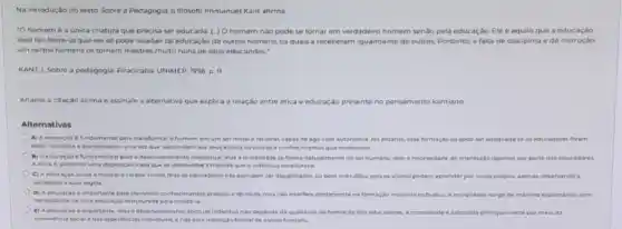 Na introduçáo do texto Sobre a Pedagogia, o hilosofo Immanuel Kant afirma
"O homem é a unica criatura que precisa ser educada (.) 0 homem nào pode se tornar em verdadeiro homem senão pela educação. Ele o aquilo que a educaçǎo
dele faz Note-se que ele so pode receber tal educação de outros homens, os quais a receberam igualmente de outros. Portanto, a falta de disciplina e de instrução
em certos homens os tornam mestres muito ruins de seus educandos."
KANT, L Sobre a pedagogia. Piracicaba UNMED, 1996 p. 11
Analise a citação acima e assinale a alternative que explica a relação entre etica e educação presente no pensamento kantiano
Alternativas
A) A educaçao a fundamental para transforma c a homem em um ser moral e racional capaz de agir com autonomia No entanto, eta formação so pode ser adequada se os educadores forem
bem instruldos edise ciplinados, uma vezque transmitem aos seus alunos os valores e conhecimentos que receberam
B) A educacile efundamental para o deservolimento intelectual mas moralidade se forma naturamente no ser humano, sem a necessidade de crientacio rigorosa por parte dos educadores
A etica d. portanta uma disposicao inata que se desenvolve a medida que o individuo amadurece
C) A educaçao ajuda a moldar o cariter moral, mas as educadores nilo precisam ser disciplinados ou bern instruldos, pois os alunos podem aprender por conta propria, apenas observando a
sociedade e was regras
D) A educaciao o importante para transmiticonheciments praticos e tecnicos, mas nao interfere diretamentena formação moral do individue A morandade surge de maneira espontanea, sem
necessidade de uma educ açdo entruturada para molds to
importante, mas a desenvolvimento etico do individuo nào depende da qualidade da formacile dot educadores A moralidade e adquinda principalmente por meio da
convencia social edas experiencias individuake nao pela instrucalo formal de outros homens