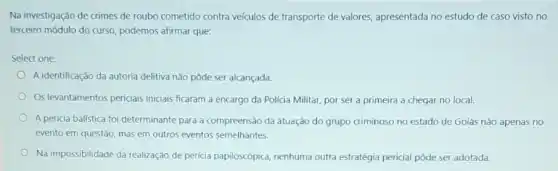 Na investigação de crimes de roubo cometido contra veículos de transporte de valores, apresentada no estudo de caso visto no
terceiro módulo do curso podemos afirmar que:
Select one:
A identificação da autoria delitiva não pôde ser alcançada.
Os levantamentos periciais inicials ficaram a encargo da Policia Militar, por ser a primeira a chegar no local.
A pericia balística foi determinante para a compreensão da atuação do grupo criminoso no estado de Goiás não apenas no
evento em questão, mas em outros eventos semelhantes.
Na impossibilidade da realização de pericia papiloscópica, nenhuma outra estratégia pericial pôde ser adotada.