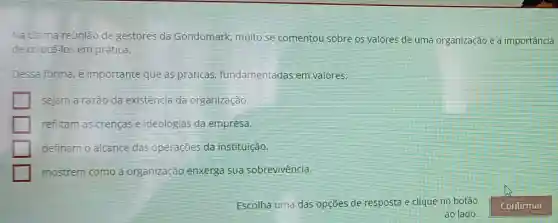 Na ủitima reunião dê gestores da Gondomark, muito se comentou sobre os valores de uma organização e a importância
de colocá-los em prática.
Dessa forma, é importante que as práticas fundamentadas em valores:
sejam a razão da existência da organização.
reflitam as crencas e ideologias da empresa.
definam o alcance das operações da instituição.
mostrem como a organização enxerga sua sobrevivência.