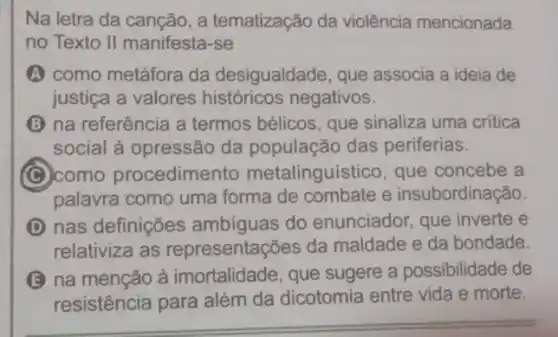 Na letra da canção , a tematização da violência mencionada
no Texto II manifesta -se
A como metáfora da desigualdade, que associa a ideia de
justiça a valores históricos negativos.
(B) na referência a termos bélicos, que sinaliza uma critica
social à opressão da população das periferias.
(C) como procedimento metalinguístico, que concebe a
palavra como uma forma de combate e insubordinação.
D nas definições ambíguas do enunciador, que inverte e
relativiza as representações da maldade e da bondade.
B na menção à imortalidade, que sugere a possibilidade de
resistência para além da dicotomia entre vida e morte.