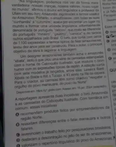 -Na linguagem , podemos nos ver da forma mais
Norte-No
verdadeira : nossas crenças , nossos valores ,nosso lugar
kwon do
no mundo ", afirmou o doutor em linguistica e professor da
e já fatu
Ufam em seu livro Amazonês:expressōes e termos usados
no Amazonas . Portanto, o amazonense, com todas as suas
"cunhantas" e "curumins", acaba por encontrar um lugar no
mundo e formar uma unidade linguistica , informalmente
denominada de português "caboco ", que muito se diferencia
do português "mineiro", "gaúcho ","carioca" e de tantos
outros espalhados pelo Brasil. O livro, que conta com cerca
de 1100 expressões e termos tipicos do falar amazonense,
levou dez anos para ser construido . Para o autor, o principal
objetivo da obra é registrar a linguagem.
Um designer amazonense também acha o amazones
"xibata", tanto é que criou uma série de camisetas estampadas
com o nome de Caboques llustrado, que mistura o bom
humor com as expressões típicas da região. A coleção conta
com sete modelos já lançados, entre eles: Leseira Baré,
Xibata no Balde e Até o Tucupi, e 43 ainda na fila de espera.
Para o criador as camisas têm como objetivo "resgatar o
orgulho do povo manauara, do povo do Norte".
Disponivel em https://g1.globo.com Acesso em: 15 jan 2024 (adaptado)
A reportagem apresenta duas iniciativas: o livro Amazonês
A.reportagement do Caboquês Ilustrado. Com temática em
comum, essas iniciativas
A recomendam produtos feitos por empreendedores da
regiāo Norte.
(1) ressaltam diferenças entre o falar manauara e outros
falares.
(C) reverenciam o trabalho feito por pesquisadores brasileiros
(D) destacam a descontração no jeito de ser do amazonense.
(a) valorizam o repertório linguistico do povo do Amazonas.