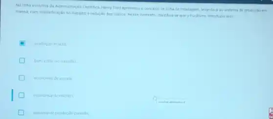 Na linha evolutiva da Administração Cientifica, Henry Ford aprimorou o conceito de linha de montagem, levando-a ao sistema de produção em
massa, com intensificação do trabalho e redução dos custos. Nesse contexto, identifica se que o Fordismo introduziu a(o)
produção enxuta
bem estar no trabalho
economia de escala
economia de escopo
sistema de produção purada