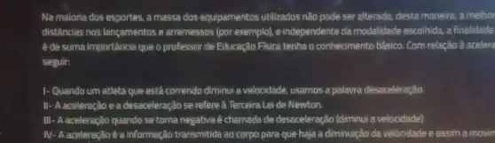 Na maioria dos esportes a massa dos equipamentos utilizados não pode ser alterada; desta maneira, a melhor
distâncias nos lançamentos e arremessos (por exemplo), e independente da modalidade escolhida a finalidade
é de suma importância que o professor de Educação Fisica tenha o conhecimento básico. Com relação à acelera
seguir:
1- Quando um atleta que está correndo diminui a velocidade, usamos a palavra desaceleração.
II- A aceleração e a desaceleração se refere à Terceira Lei de Newton.
III- A aceleração quando se torna negativa é chamada de desaceleração (diminui a velocidade).
IV- A aceleração é a informação transmitida ao corpo para que haja a diminuição da velocidade e assim a movin