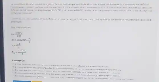 Na manufatura de componente de engenharia, o processo de perfuração é crucial para a integridade estruturale a precisao dimensional
Considerando a tarefa do perfuraruma placa de ferro fundido cinzento com uma espessura de 101,6 mm usando uma broca de aço rapido de
5175 mm de dismetro eum angulo de ponta de 118^circ  eum avanco de 0.381mm/rot uma compreensão adequada do calculo das operaçóes do
perturacio e essencial
Utilizando uma velocidade de corte de 15.24m/min qual das seguintes alternativas é correta sobre as parámetros e resultados da operacǎo de
perturaçao?
Formulas fornecidas
N=(1000^circ v)/(pi ^ast )D
A=0,5Dtan(90^circ -(Theta )/(2))
T_(c)=(t+A)/(v_(f))
s_(RM)=(pi ^ast D^2v_(f))/(4)
Alternativas
A) A taxa de remocilo de material durante a operação é superior a 500cm^3/min refletindo uma alta eficencia de corte
(1) Orempo necessario para completar a perturação de aproximadamente 45 minutos, indicando uma operaçic de baira eficiencia
C) Abroca dove gira a uma velocidade superior a 200 rpm para manter a eficacia de corte, dada a dureza do ferro fundido cinzento
D A altura aproximad que a ponta da broca deve avancar até que a aresta de corte esteja totalmente engajada esuperior a 15 mm
E) A rotacilo necessaria para (thyoca e aproximadamente 153 rpme o tempo necessano para perfurar completamente a placa e menor que Iminuto