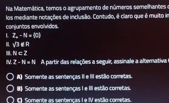 Na Matemática, temos o agrupamento de números semelhantes
los mediante notações de inclusão. Contudo, é claro que é muito in
conjuntos envolvidos.
I Z_(+)-N= 0 
III. sqrt (3)notin R
III. Nsubset Z
IV. Z-N=N A partir das relações a seguir, assinale a alternativa
A) Somente as sentenças II e III estão corretas.
B) Somente as sentenças I e III estão corretas.
C) Somente as sentenças l e IV estão corretas.