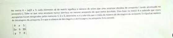 Na matriz A=(aij)3times 3,
cada elemento aij da matriz significa o numero de vezes que uma aeronave decolou do aeroporto I tendo aterrissado no
aeroporto j. Sabe-se que uma aeronave nunca aterrissa no mesmo acroporto do qual tenha decolado. Com base na matriz A e sabendo que esses
aeroportos foram designados pelos numeros 1,2 e 3. determine x e y sabendo que o triplo do numero de decolagens do aeroporto 1 é igual 20 número
de decolagens do aeroporto 2 eque o número de decolagens e aterrissagens no aeroporto 3 o mesmo.
vert } 0&x&5 2x&0&20 y&7&0 vert