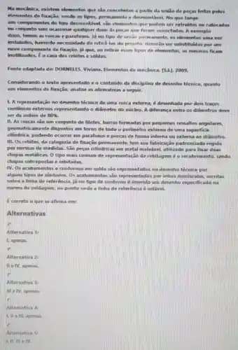 Na mecânica, existem elementos que sao concehidos a partir da unilio de peças feitas pelos
elementos de fixação, sendo os tipos, permanente e desmontável. No que tange
aos componentes do tipo desmontável, sắc elementos que podem ser extraidos ou colocados
no conjunto sem ocasionar qualquer dano as peças que foram conecladas. A exemplo
disso, femos as roscas e parafusos. Já no tipo de uniǎo permamente os elementos uma ver
instalados, havendo necessidade de retira-los do projeto, deverão ser sulistituidos por um
novo componente de fixação, já que, ao relirar esses tipos de elementos, so mesmos ficam
inutilizados. Eo caso dos rebites e soldas.
Fonte adaptada de DORNELES, Viviane Elementos de mecânica [5.1.]. 2009.
Considerando o texto apresentado e o conteúdo da disciplina de desenho técnico, quanto
aos elementos de fixação analise as afirmativas a seguir.
1. A representação no desenho técnico de uma rosca externa, é desenhada por dois traços
continuos externos representando o diâmetro do núcleo. A diferença entre os diấmetros deve
ser da ordem de 80% 
II. As roscas sao um conjunto de filetes barras formadas por pequenos ressaltos angulares,
geometricamente dispostos em torno de todo o perímetro externo de uma superficie
cilindrica, podendo ocorrer em parafusos e porcas de forma interna ou externa ao diâmetro.
III. Os rebites, da categoria de fixação permanente, tem sua fabricação padronizada regida
por normas de medidas São peças cilíndricas em metal maleável, utilizado para fixar duas
chapas metâlicas. 0 tipo mais comum de representação de rebitagem é o recobrimento, sendo
chapas sobrepostas e rebitadas.
IV. Os acabamentos e contornos em solda são representados no desenho técnico por
alguns tipos de simbolos Os acabamentos são representados por letras minusculas, escritas
sobre a linha de referência, já no tipo de contorno é inserido um desenho especificado na
norma de soldagem, no ponto onde a linha de referência é estável.
E correto o que se afirma em:
Alternativas
là
Alternativa 1:
1. apenas.
Alternativa 2
He Mapenas.
Alternativa 3:
III e IV, apenas.
Alternativa 4:
UII elli, apenas.
Alternativa 5: