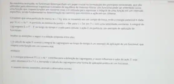 Na medanica avancada, os funcionari desempenham um papel cruclal na formulação dos principios variacionals, que sao
utilizados para determinar trajetorias e estados de equilibrio de sistemas fisicos. Um funcional pode ser como
uma lunglo que mapeia funcbes em numeros reals, e e utilizado para expressar a integral de uma funçao em um intervalo
espectico, sendo fundamental na determinação do caminho que minimiza a ação em um sistema.
Considere que uma particula de massa m=1kg esta se movendo em um campo de força.onde a energia potencial edada
por V(x)=4x^2 A particula se desloca do ponto x=0m para x=2m em 2 s, com uma velocidade constante. A integral do
Lagrangiano L=T-V
ao longo do tempo e usada para calcular a ação S da particula.um exemplo de aplicação de
funcionais.
Analise as assercbes a seguir e a relaxão proposta entre elas:
1. Ocalculo da acho S usando a integral do Lagrangiano ao longo do tempo é um exemplo de aplicação de um funcional, que
mapeia uma funclio em um numero real
POROUE
11. A energia potencial V(x)=4x^2
contribul para a definic do do Lagrangiano, e assim influencia o valor da ação S, cujo
valor absoluto e S-71.
tomando o calculo do Lagrangiano uma forma de aplicaçlo prática de um funcional.
A respeito dessas ansercbes assinale a alternativa correta