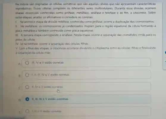 Na mitose são originadas as células somáticas que são aquelas células que não apresentam caracteristicas
reprodutivas. Essas células compōem os diferentes seres multicelulares Durante essa divisão ocorrem
etapas essenciais conhecidas como prófase metáfase, anáfase e telófase e ao fim a citocinese. Sobre
estas etapas, analise as afirmativas e considere as corretas.
1. Na primeira etapa da divisão mitótica conhecida como prófase ocorre a duplicação dos cromossomos.
II. Na metáfase, os cromossomos já condensados migram para a região equatorial da célula formando a
placa metafásica também conhecida como placa equatorial.
III. A terceira etapa corresponde a andfase Nesta etapa, ocorre a separação das cromátides -irmǎs para os
polos da célula.
IV. Já na telófase ocorre a separação das células-filhas
V. Com o final das etapas, a citocinese acontece dividindo o citoplasma entre as células as-filhas e finalizando
a separação da célula-mãe.
III,IV eV estão corretas
I,II, III, IV e V estão corretas
II. IV eV estão corretas
II, III, IV e V estão corretas
I, III eV estào correlas