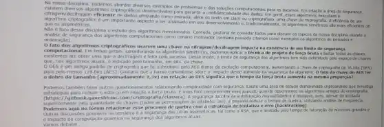 Na nossa disciplina, podemos diversos exemplos de problemas e das soluções computacionais para os mesmos. Em relação a drea de Segurança,
ofragem/decifragem eficient entrada, alem do texto em claro ou uma chave de criptografia. A eficencia de um
ptograficos desenvolvidos para garantir a confidencialidade dos dados. Em geral esses algortimos executam a
criptografico é um importante aspecto a ser analisado em seu desenvolvimento e tradicionalmente, os algoritmos são mais eficientes do que os assimétricos.
Não é foco dessa disciplina o estudo dos mencionados. Contudo, gostaria de convidar todos para discutir os tópicos da nossa disciplina usando a
análise de segurança dos algoritmos computacionals como cenário motivado (semana passada citamos como exemplos os algoritmos de pesquisa e
ordenação).
fato dos algoritmos criptográficos usarem uma chave na cifragem/decifragem impacta na existência de um limite de segurança
computacional. Em linhas ssiderando os algoritmos simétricos aplicar a técnica de de força bruta e as chaves
existentes até obter uma que a decifragem é feita com sucesso. Desse modo o limite de segurança dos algoritmos tem sido delimitado pelo espaço de chaves
que, nos algoritmos atuais é indicado pelo tamanho em bits, da chave.
DES é um antigo padrão de criptografia que foi substituito pelo AES diante da evolução computacional, aumentando a chave de criptografia de 56 bits (DES)
para pelo menos 128 bits (AES). Gostaria que a turma comentasse sobre o impacto desse aumento na segurança da algoritmo. O fato da chave do AES ter
dobro do tamanho (aproximadamente 2,3x) em relação ao DES significa que o tempo da força bruta aumenta na mesma proporção?
Podemos também fazer outros questionamentos relacionando complexidade com segurança. Existe uma area de estudo demoninada criptoanalise que investiga
estratégias para reduzir o esforgo em relação a força bruta compreender esse aspecto quando observamos os criptografia
1/gitbook.ganeshicmc.com /criptografia/classica). A segurança da cifra de substituição monoalitabética insegura, pois, apesar de limitada
mormente pela quantidade de chaves (todas as permutações do alMabeto: 26)é possivel reduzir o tempo de quebra, utilizando andlise de frequencia,
Podemos aqui no fórum relacionar esse processo com a estratégia de tentativa e erro (backtracking).
Outras discussbes possiveis na é a segurança das cifras assimétricas, tal como o RSA que é limitado pelo tempo de fatoração de numeros grandes e
impacto da computação quântica na segurança dos algoritmos atuais.
Vamos debater,