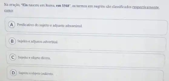 Na oração, "Ela nasceu em Roma, em 1948'',
os termos em negrito são classificados respectivamente,
como:
A Predicativo do sujeito e adjunto adnominal.
B Sujeito eadjunto adverbial.
C Sujeito e objeto direto.
D Sujeito e objeto indireto.