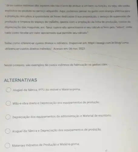 Na os custos indiretos sẽo aqueles nào tảo claros de atribuir a um bem ou função ou seja, nào estão
explicitos no produto ou servico adquirido. Aqui podemos pensar no gasto com energia elétrica para
a producto dos plies.a quantidade de horas dedicadas a sua preparação o serviço de supervisão da
produpto e limpeza do espago de trabelho, gastos com a ampliação da linha de produção, custos da
depreciacio das maquinas etc. Seus custos são aproximados e seu calculo é feito pelo "rateio"onde
cada custo recebe um velor aproximado que permite seu calculo."
Saba como diferenciar custos diretos e indiretos Disponivel em: https //esagit.com.br/blog/como
differenciancustos diretos indiretos/. Acesso em: 06 nov. 2023
Neste contexto, sao exemplos de custos indiretos de fabricação os gastos com:
ALT ERNATIVAS
Aluguel da fabrica, IPTU do imovel e Matèria prima
Mao-obra direta e Depreciação dos equipamentos de produção.
Depreciação dos equipamentos da administração Material de escritório.
Aluguel da fabrica e Depreciação dos equipamentos de produção.
Materiais Indiretos de Produção e Matéria prima