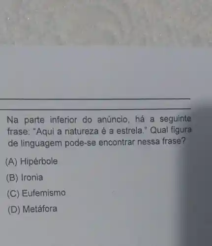 Na parte inferior do anúncio,há a seguinte
frase: "Aqui a natureza é a estrela ." Qual figura
de linguagem pode-se encontrar nessa frase?
(A) Hipérbole
(B) Ironia
(C) Eufemismo
(D) Metáfora