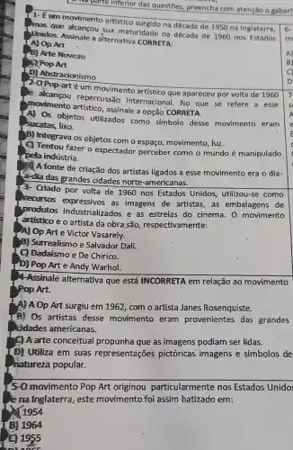 - Na parte Inferior das questōes, preench com atenção o gabari
1- É um movimento artístico surgido na década de 1950 na Inglaterra,
que alcançou sua maturidade na década de 1960 nos Estados
Unidos. Assinale a alternativa CORRETA:
A) Op Art
B) Arte Noveau
.
Pop Art
D) Abstracionismo
arté um movimento artístico que apareceu por volta de 1960
e alcançou repercussão internacional. No que se refere a esse
movimento artístico , assinale a opção CORRETA.
A) Os objetos utilizados como símbolo desse movimento eram
sucatas, lixo.
B) Integrava os objetos com o espaço movimento, luz.
C Tentou fazer o espectador perceber como o mundo é manipulado
pela indústria.
A fonte de criação dos artistas ligados a esse movimento era o dia-
dia das grandes cidades norte -americanas.
3-Criado por volta de 1960 nos Estados Unidos, utilizou-se como
recursos expressivos as imagens de artistas, as embalagens de
produtos industrializados e as estrelas do cinema 0 movimento
artistico e o artista da obra são,respectivamente:
A) Op Art e Victor Vasarely.
B) Surrealismo e Salvador Dali.
C) Dadaísmo e De Chirico.
D) Pop Art e Andy Warhol.
4-Assinale alternativa que está INCORRETA em relação ao movimento
Pop Art.
A) A Op Art surgiu em 1962, com o artista Janes Rosenquiste.
(2) Os artistas desse movimento eram provenientes das grandes
cidades americanas.
(9) A arte conceitual propunha que as imagens podiam ser lidas.
(D) Utiliza em suas representações pictóricas imagens e simbolos de
natureza popular.
5-0 movimento Pop Art originou particularmente nos Estados Unido:
e na Inglaterra, este movimento foi assim batizado em:
1954
(B) 1964
(C) 1955