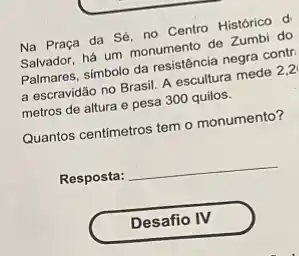 Na Praça da Sé no Centro Historico d
Salvador, há um monumento de Zumbi do
Palmares, simbolo da resistência negra contr.
a escravidão no Brasil A escultura mede 2,2
metros de altura e pesa 300 quilos.
Quantos centimetros tem o monumento?
Resposta: __
Desafio IV