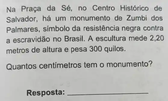 Na Praça da Sé, no Centro Histórico de
Salvador há um monumer to de Zumbi dos
Palmares , símbolo da resisten cia negra contra
a escravidão no Brasil. A escultura mede 2,20
metros de altura e pesa 300 quilos.
Quantos centímetros tem o monumento?
Resposta: __