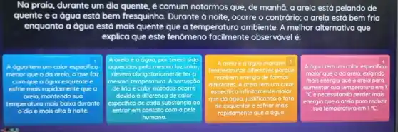 Na praia, durante um dia quente, é comum notarmos que, de manhã , a areia está pelando de
quente e a água está bem fresquinha Durante à noite, ocorre o contrário; a areia está bem fria
enquanto a água está mais quente que a temperatura ambiente. A melhor alternativa que
explica que este fenômeno facilmente observável é:
Adguo tem um color especifico
menor que o do arela, o que foz
com que a ógua esquente
esfrie mais rapidamente que
arela, montendo sua
temperaturo aturo mais baixo durante
dia e mais alta d noite.
Aoreloed agua, por terem sido
aquecidos pela mesma luzs solar
devem obrigatoriamente tero
mesmo temperatura. A sensar,do
de frio e	notodos ocorre
devido ở diferença de color
especifico de cada substáncia
entrar em contato com a pele
humana
square 
A areia e a dguo marcam 3
temperaturas diferentes porque
recebem energia de formas
diferentes. A areia tem um calor
especifico infinitamente maior
que da dgua, justificando o foto
de esquentar e esfriar mais
A dguo tem um calor especifico
maior que o do areio exigindo
mais energia que o areia para
aumentar sua temperatura em
energia que a areia paro reduzir
sua temperatura em 1^circ C