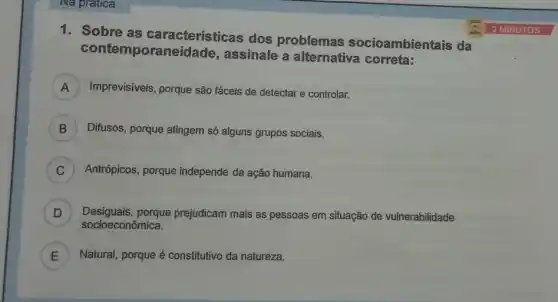 Na pratica
1. Sobre as características dos problemas socioambientais da
contemporan assinale a alternativa correta
) Imprevisíveis, porque são fáceis de detectar e controlar.
B ) Difusos, porque atingem só alguns grupos sociais.
C ) Antrópicos, porque independe da ação humana.
points
D Desiguais,porque prejudicam mais as pessoas em situação de vulnerabilidade
socioeconômica.
E ) Natural, porque é constitutivo da natureza.