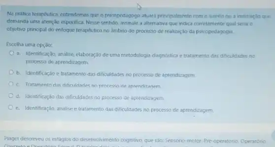 Na prifica terapêutica, entendemos que o psicopedagogo atuard principalmente com o sujeito ou a instituição que
demanda uma atenção especifica Nesse sentido, assinale a alternativa que indica corretamente qual seria o
objetivo principal do enfoque terapêutico no âmbito do processo de realização da psicopedagogia.
Escolha uma opção:
a. Identificação, analise, elaboração de uma metodologia diagnóstica e tratamento das dificuldades no
processo de aprendizagem.
b. Identificação e tratamento das dificuldades no processo de aprendizagem.
c. Tratamento das dificuldades no processo de aprendizagem
d. Identificação das dificuldades no processo de aprendizagent.
e. Identificação, análise e tratamento das dificuldades no processo de aprendizagem.
Piaget descreveu os estágios do desenvolvimento cognitivo, que são: Sensorio-motor, Pré -operatório, Operatório