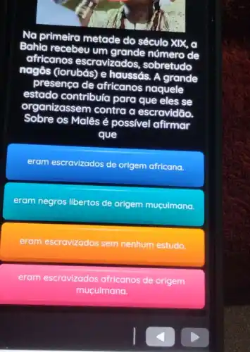 Na primeira metade do século xix. a
Bahia recebeu um grande número de
africanos escravizad s, sobretudo
nagôs (iorubás) e haussás. A grande
presenca de africanos naquele
estado contribuía para que eles se
organizass em contra a escravidão.
Sobre os Malês é possivel afirmar
que
eram escravizados de origem africana.
eram negros libertos de origem muculmana.
eram escravizados sem nenhum estudo.
eram escravizados africanos de origem
muculmana.