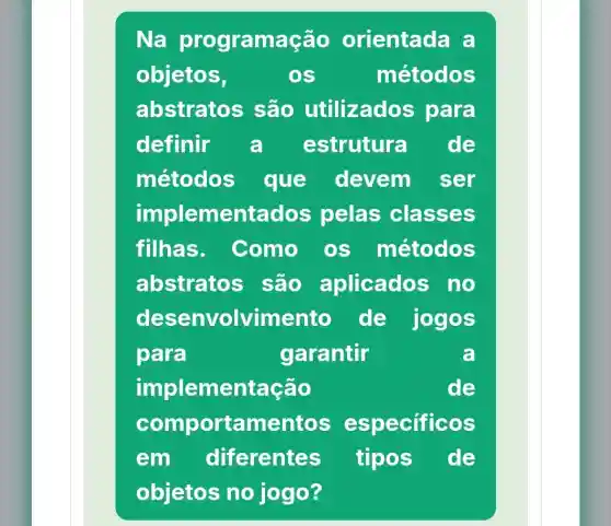 Na programação orientada a
objetos,	OS	métodos
abstratos s são utilizado s para
definir a estrutura de
métodos que devem ser
implementados pelas classes
filhas. Como OS métodos
abstratos são aplicados no
desenvolvimento de jogos
para	garantir	a
implementação	de
comportament os especificos
em diferentes tipos de
objetos no jogo?