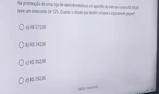 Na promoção de uma loja de eletrodomésticos , um aparelho de som que custava
R 400,00
teve um desconto de 12%  Quanto 0 cliente que decidir comprar o equipamento pagará?
RS372,00
b) RS342,00
c) RS362,00
d) RS352,00