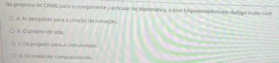 Na proposta do CRMG para o componente curricular de Matemática, o eixo Empreendedorismo dialoga muito com
a. As pesquisas para a criação de inovação.
b. O projeto de vida.
c. Os projetos para a comunidade.
d. Os materiais computacionais.