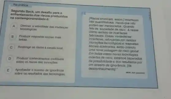 Na prática
enfrentamento dos riscos produzidos
Segundo Beck, um desafio para o
na contemporaneidade é:
A
tecnológicas.
Diminuir a velocidade das mudanças A
B ) Produzir respostas sociais mais
lentas.
) Restringir os riscos à escala local.
D ) Produzir conhecimentos confiáveis
sobre os riscos das inovaçōes.
E
sobre os resultados das tecnologias.
Aprofundar o oceano de ignorância
[Riscos envolvem, assim ] incertezas
não quantificáveis, riscos que não
podem ser mensurados Quando
falo de 'sociedade de risco', é nesse
último sentido de incertezas
fabricadas. Essas 'verdadeiras'
incertezas por rápidas
inovações tecnológicase respostas
sociais aceleradas, estão criando
uma nova paisagem de risco global.
Em todas essas novas tecnologias
incertas de risco estamos separados
da possibilidade e dos resultados por
um oceano de ignorância, [de
desconhecimento]."
BECK, 2021 (adaptado)