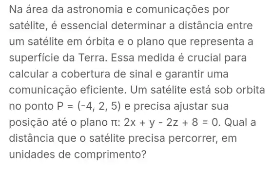 Na área da astronomia e comunicaçōes por
satélite, é essencial determinar a distância entre
um satélite em órbita e 0 plano que representa a
superficie da Terra. Essa medida é crucial para
calcular a cobertura de sinal e garantir uma
coml unicação eficiente. Um satélite está sob orbita
no ponto P=(-4,2,5) e precisa ajustar sua
posição até o plano TI 2x+y-2z+8=0 . Qual a
distância que o satélite precisa percorrer, em
unidades de comprimento?